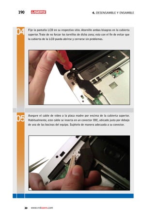 4. Desensamble y ensamble190
www.redusers.com
Fije la pantalla LCD en su respectivo sitio. Atornille ambas bisagras en la cubierta
superior. Trate de no forzar los tornillos de dicha zona; esto con el fin de evitar que
la cubierta de la LCD pueda abrirse y cerrarse sin problemas.
Asegure el cable de video a la placa madre por encima de la cubierta superior.
Habitualmente, este cable se inserta en un conector IDC, ubicado justo por debajo
de una de las bocinas del equipo. Sujételo de manera adecuada a su conector.
 