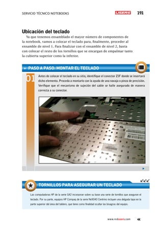 servicio técnico Notebooks 191
www.redusers.com
Ubicación del teclado
Ya que tenemos ensamblado el mayor número de componentes de
la notebook, vamos a colocar el teclado para, finalmente, proceder al
ensamble de nivel 1. Para finalizar con el ensamble de nivel 2, basta
con colocar el resto de los tornillos que se encargan de empalmar tanto
la cubierta superior como la inferior.
paso a paso: Montar el teclado
Antes de colocar el teclado en su sitio, identifique el conector ZIF donde se insertará
dicho elemento. Proceda a montarlo con la ayuda de una navaja o pinza de precisión.
Verifique que el mecanismo de sujeción del cable se halle asegurado de manera
correcta a su conector.
Las computadoras HP de la serie G42 incorporan sobre su base una serie de tornillos que aseguran el
teclado. Por su parte, equipos HP Compaq de la serie Nx9040 Centrino incluyen una delgada tapa en la
parte superior del área del tablero, que tiene como finalidad ocultar las bisagras del equipo.
Tornillos para asegurar un teclado
 