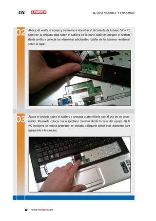 4. Desensamble y ensamble192
www.redusers.com
Ahora, dé vuelta al equipo y comience a atornillar el teclado desde la base. Si la PC
contiene la delgada tapa sobre el tablero en la parte superior, asegure el teclado
desde arriba y conecte los elementos adicionales (cables de los botones residentes
sobre la tapa).
Ajuste el teclado sobre el tablero y proceda a atornillarlo con el uso de un desar-
mador. Recuerde colocar los respectivos tornillos desde la base del equipo. Si la
PC incluyera un marco protector de teclado, colóquelo desde este momento para
asegurarlo a la carcasa.
 