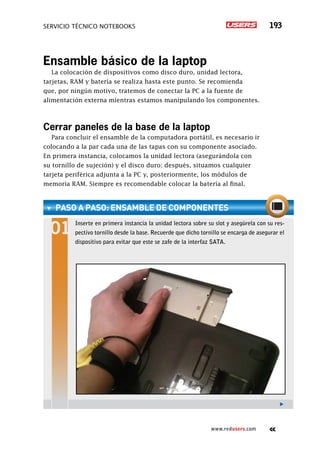 servicio técnico Notebooks 193
www.redusers.com
Ensamble básico de la laptop
La colocación de dispositivos como disco duro, unidad lectora,
tarjetas, RAM y batería se realiza hasta este punto. Se recomienda
que, por ningún motivo, tratemos de conectar la PC a la fuente de
alimentación externa mientras estamos manipulando los componentes.
Cerrar paneles de la base de la laptop
Para concluir el ensamble de la computadora portátil, es necesario ir
colocando a la par cada una de las tapas con su componente asociado.
En primera instancia, colocamos la unidad lectora (asegurándola con
su tornillo de sujeción) y el disco duro; después, situamos cualquier
tarjeta periférica adjunta a la PC y, posteriormente, los módulos de
memoria RAM. Siempre es recomendable colocar la batería al final.
paso a paso: Ensamble de componentes
Inserte en primera instancia la unidad lectora sobre su slot y asegúrela con su res-
pectivo tornillo desde la base. Recuerde que dicho tornillo se encarga de asegurar el
dispositivo para evitar que este se zafe de la interfaz SATA.
 