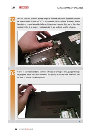 4. Desensamble y ensamble194
www.redusers.com
Una vez colocada la unidad lectora, ubique el panel del disco duro e insértelo tratando
de hacer coincidir la interfaz SATA en su ranura correspondiente. Para esto, inserte
la unidad en el panel y desplácelo hacia el interior del conector. Note que el disco duro
nunca se retiró de su caddy o receptáculo, por lo que será más sencillo colocarlo.
Cierre el panel colocando los tornillos extraídos al principio. Note, que por lo regu-
lar, el panel de un disco duro incorpora una rejilla, la cual no debe obstruirse para
facilitar la ventilación del dispositivo.
 
