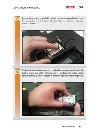 servicio técnico Notebooks 195
www.redusers.com
Ahora es el turno de la tarjeta WiFi. Insértela tratando de hacer coincidir su inter-
faz de conexión con la de la placa madre. Identifique si se trata de un adaptador
miniPCI o miniPCI-E.
Coloque los cables de las antenas sobre el adaptador; para esto, identifique el sitio
donde se inserta cada cable. Finalmente, cierre el panel con su tornillo de fijación.
Por lo regular estos páneles incluyen un sólo tornillo para asegurar el dispositivo.
 