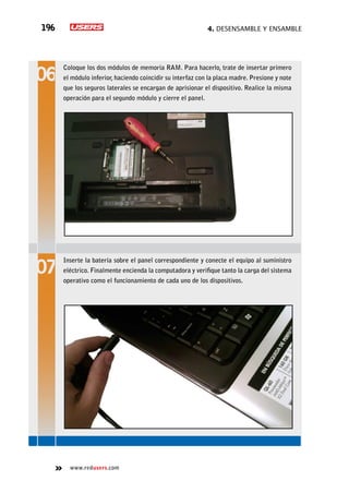 4. Desensamble y ensamble196
www.redusers.com
Coloque los dos módulos de memoria RAM. Para hacerlo, trate de insertar primero
el módulo inferior, haciendo coincidir su interfaz con la placa madre. Presione y note
que los seguros laterales se encargan de aprisionar el dispositivo. Realice la misma
operación para el segundo módulo y cierre el panel.
Inserte la batería sobre el panel correspondiente y conecte el equipo al suministro
eléctrico. Finalmente encienda la computadora y verifique tanto la carga del sistema
operativo como el funcionamiento de cada uno de los dispositivos.
 