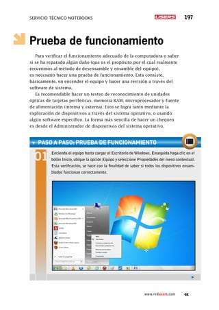 servicio técnico Notebooks 197
www.redusers.com
Prueba de funcionamiento
Para verificar el funcionamiento adecuado de la computadora o saber
si se ha reparado algún daño (que es el propósito por el cual realmente
recurrimos al método de desensamble y ensamble del equipo),
es necesario hacer una prueba de funcionamiento. Esta consiste,
básicamente, en encender el equipo y hacer una revisión a través del
software de sistema.
Es recomendable hacer un testeo de reconocimiento de unidades
ópticas de tarjetas periféricas, memoria RAM, microprocesador y fuente
de alimentación (interna y externa). Esto se logra tanto mediante la
exploración de dispositivos a través del sistema operativo, o usando
algún software específico. La forma más sencilla de hacer un chequeo
es desde el Administrador de dispositivos del sistema operativo.
paso a paso: prueba de funcionamiento
Encienda el equipo hasta cargar el Escritorio de Windows. Enseguida haga clic en el
botón Inicio, ubique la opción Equipo y seleccione Propiedades del menú contextual.
Esta verificación, se hace con la finalidad de saber si todos los dispositivos ensam-
blados funcionan correctamente.
 