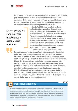1. La computadora portátil18
www.redusers.com
las primeras portátiles 486 y cuando se lanzó la primera computadora
portátil con gráficos VGA de la empresa Compaq: SLT/286. Para
comienzos de los años 90 apareció el Powerbook de Macintosh; este
equipo establece un factor de forma que hoy en día representa un
estándar en la fabricación de computadoras portátiles.
En el año 2006 surgieron la tecnología
inalámbrica incorporada al dispositivo, el
estándar de baterías de larga duración y los
puertos serie de alta velocidad de transferencia.
Fue entonces cuando la tradicional laptop
cambió de nombre, al advertir que su forma y
diseño permitían abrir y cerrar el equipo como
se hace cotidianamente con una libreta. Por
eso algunos fabricantes adoptaron para esta
arquitectura el nombre notebook.
La notebook se fue popularizando entre
los empleados de ciertas compañías y algunos usuarios finales. Los
fabricantes de computadoras habían integrado también unidades
de discos flexibles y lectores de discos compactos conocidos como
unidades ópticas, que permitían al usuario leer y escribir información.
El paso del tiempo dejó ver también un equipo de cómputo más
delgado y fino, con una serie de puertos e interfaces para conectar
periféricos externos. Para mediados de los años 90, las PC notebook
contaban, incluso, con tarjetas de red alámbrica e inalámbrica
IEEE-802.11 para la interconexión con otros equipos de similares
prestaciones, y puertos serie y paralelo para la conexión de monitores
auxiliares e impresoras, respectivamente. Las PC portátiles pasaban a
ser, sin duda, todo un éxito en el mercado.
Es interesante recordar que los primeros equipos portátiles que fueron puestos a disposición de los
usuarios, no contaban con el moderno sistema de apagado automático, al cual estamos acostumbrados
en la actualidad, el cual entra en acción cuando se ha detectado un grado excesivo de calor. Por lo que
anteriormente era muy factible que se generara una combustión interna en el equipo que provocaba la
emisión de monóxido de carbono, elemento nocivo para la salud.
portátiles nocivos
en 2006 surgieron
la tecnología
inalámbrica y
baterías más
durables
 