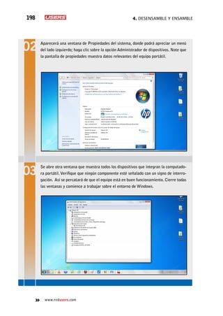 4. Desensamble y ensamble198
www.redusers.com
Aparecerá una ventana de Propiedades del sistema, donde podrá apreciar un menú
del lado izquierdo; haga clic sobre la opción Administrador de dispositivos. Note que
la pantalla de propiedades muestra datos relevantes del equipo portátil.
Se abre otra ventana que muestra todos los dispositivos que integran la computado-
ra portátil.Verifique que ningún componente esté señalado con un signo de interro-
gación. Así se percatará de que el equipo está en buen funcionamiento. Cierre todas
las ventanas y comience a trabajar sobre el entorno de Windows.
 