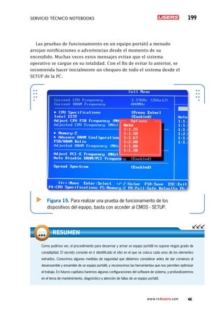 servicio técnico Notebooks 199
www.redusers.com
Como pudimos ver, el procedimiento para desarmar y armar un equipo portátil no supone ningún grado de
complejidad. El secreto consiste en ir identificado el sitio en el que se coloca cada unos de los elementos
extraídos. Conocimos algunas medidas de seguridad que debemos considerar antes de dar comienzo al
desensamble y ensamble de un equipo portátil, y reconocimos las herramientas que nos permiten optimizar
el trabajo. En futuros capítulos haremos algunas configuraciones del software de sistema, y profundizaremos
en el tema de mantenimiento, diagnóstico y atención de fallas de un equipo portátil.
RESUMEN
Las pruebas de funcionamiento en un equipo portátil a menudo
arrojan notificaciones o advertencias desde el momento de su
encendido. Muchas veces estos mensajes evitan que el sistema
operativo se cargue en su totalidad. Con el fin de evitar lo anterior, se
recomienda hacer inicialmente un chequeo de todo el sistema desde el
SETUP de la PC.
.
Figura 15. Para realizar una prueba de funcionamiento de los
dispositivos del equipo, basta con acceder al CMOS - SETUP.
 