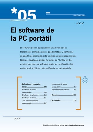 Servicio de atención al lector: usershop@redusers.com
El software que se ejecuta sobre una notebook es
literalmente el mismo que se puede instalar y configurar
en una PC de escritorio, ésto se debe a que su arquitectura
lógica es igual para ambos formatos de PC. Hoy en día
existen tres tipos de software según su clasificación, los
cuales se describirán y ejemplificarán en este capítulo.
El software de
la PC portátil
▼▼ Definiciones y conceptos
básicos.....................................202
El software de sistema
para notebooks...............................204
El software de aplicaciones............215
El software de utilería....................216
Otros sistemas operativos
para notebooks...............................217
Herramientas de booteo
para portátiles................................218
Soporte técnico de software...........223
▼▼ Resumen..................................223
▼▼ Actividades..............................224
 