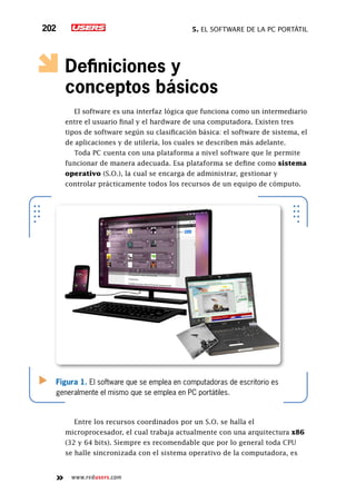 5. El software de la PC portátil202
www.redusers.com
Definiciones y
conceptos básicos
El software es una interfaz lógica que funciona como un intermediario
entre el usuario final y el hardware de una computadora. Existen tres
tipos de software según su clasificación básica: el software de sistema, el
de aplicaciones y de utilería, los cuales se describen más adelante.
Toda PC cuenta con una plataforma a nivel software que le permite
funcionar de manera adecuada. Esa plataforma se define como sistema
operativo (S.O.), la cual se encarga de administrar, gestionar y
controlar prácticamente todos los recursos de un equipo de cómputo.
Entre los recursos coordinados por un S.O. se halla el
microprocesador, el cual trabaja actualmente con una arquitectura x86
(32 y 64 bits). Siempre es recomendable que por lo general toda CPU
se halle sincronizada con el sistema operativo de la computadora, es
Figura 1. El software que se emplea en computadoras de escritorio es
generalmente el mismo que se emplea en PC portátiles.
 