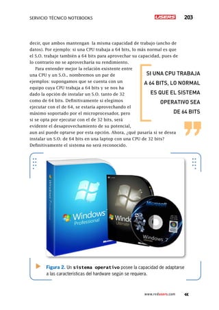 servicio técnico Notebooks 203
www.redusers.com
decir, que ambos mantengan la misma capacidad de trabajo (ancho de
datos). Por ejemplo: si una CPU trabaja a 64 bits, lo más normal es que
el S.O. trabaje también a 64 bits para aprovechar su capacidad, pues de
lo contrario no se aprovecharía su rendimiento.
Para entender mejor la relación existente entre
una CPU y un S.O., nombremos un par de
ejemplos: supongamos que se cuenta con un
equipo cuya CPU trabaja a 64 bits y se nos ha
dado la opción de instalar un S.O. tanto de 32
como de 64 bits. Definitivamente si elegimos
ejecutar con el de 64, se estaría aprovechando el
máximo soportado por el microprocesador, pero
si se opta por ejecutar con el de 32 bits, será
evidente el desaprovechamiento de su potencial,
aun así puede optarse por esta opción. Ahora, ¿qué pasaría si se desea
instalar un S.O. de 64 bits en una laptop con una CPU de 32 bits?
Definitivamente el sistema no será reconocido.
Figura 2. Un sistema operativo posee la capacidad de adaptarse
a las características del hardware según se requiera.
SI UNA CPU TRABAJA
A 64 BITS, LO NORMAL
ES QUE EL SISTEMA
OPERATIVO SEA
DE 64 BITS
 
