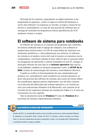 5. El software de la PC portátil204
www.redusers.com
Derivado de los anterior, seguramente en algún momento se ha
preguntado lo siguiente: ¿cómo se logra el control del hardware a
través del software? La respuesta es sencilla, se logra a través de los
drivers o controladores; se trata de una porción de software que se
encarga de controlar los dispositivos físicos (periféricos) de la PC
mediante rutinas o scripts.
El software de sistema para notebooks
El software de sistema es el conjunto de programas que controlan
de manera unificada todo el equipo de cómputo. Este software le
proporciona instrucciones a la CPU de cómo deben de utilizarse sus
elementos periféricos y cómo administrar sus archivos. El software
de sistema es el medio a través del cual el usuario se comunica con la
computadora, constituye además la base sobre la que se ejecutan todos
los programas de aplicación y utilería instalados en una PC. Aunque el
principal software de este tipo es el sistema operativo (del cual ya
se ha hablado), también se incluyen programas como: la SETUP de la
BIOS, rutinas de autoarranque del sistema y controladores (drivers).
Cuando se verifica el funcionamiento de una computadora por
primera vez, normalmente suele instalarse un sistema operativo, es
decir una porción del software de sistema, pero antes de iniciar deben
de considerarse algunos puntos importantes: uno de ellos consiste
en la elección del fabricante del sistema operativo y su versión (en
este caso utilizaremos Windows 8 de Microsoft), otro consiste en la
revisión de los requisitos mínimos de instalación (Tabla 1) y el resto los
revisaremos en este capítulo.
Para la instalación tanto de Windows 7 como de Windows 8 se
necesitan los mismos requerimientos mínimos.
A finales del 2011, la compañía Microsoft da a conocer la última versión de su sistema operativo (Windows
8), planeando su lanzamiento oficial a finales del 2012. El novedoso sistema incorpora una interfaz
metro, la cual está originalmente pensada en dispositivos móviles con tecnología táctil. Definitivamente
se extenderá también en equipos portátiles.
La nueva cara de Windows
 