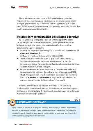5. El software de la PC portátil206
www.redusers.com
Hasta ahora conocemos tanto el S.O. para instalar como los
requerimientos mínimos para su ejecución. Sin embargo considere
siempre que Windows no es el único sistema operativo que existe,
pues definitivamente contamos con otra gama de sabores y marcas, los
cuales conoceremos más adelante.
Instalación y configuración del sistema operativo
La instalación y configuración de un sistema operativo sobre
un equipo portátil se hace de la misma forma que en equipos de
sobremesa. Antes de iniciar con una instalación debe verificar
previamente algunos aspectos:
•	 Verificar los requisitos mínimos para la instalación, en este caso de
Microsoft Windows 8.
•	 Verificar si el sistema trabaja a 32 o 64 bits (CPU).
•	 Haber particionado la unidad en la que se va a instalar el S.O.
	 Para particionar un disco duro se puede recurrir al uso de
herramientas como: Partition Magic, Partition Commander, Partition
resizer y Ranish Partition Manager.
•	 Asignar sistema de archivos mediante el formato total del disco.
	 Generalmente los sistemas de archivos para Windows son NTFS
y FAT. Aunque el más actual en equipos notebook y de escritorio
es NTFS. Windows 7 y Windows 8, hoy en día figuran como los
sistemas más recientes de Microsoft en el mercado.
Una vez entendido lo anterior se procede a la instalación y
configuración completa del sistema. En la siguiente guía Paso a paso
se ilustra la primera etapa del proceso de instalación de un sistema de
Microsoft en un equipo portátil.
Como sabemos, la mayoría de los programa creados y distribuidos por la empresa desarrolladora
Microsoft, ya sean sistemas operativos o algun software de aplicación o utilería cuenta con una licencia
de pago. En caso de no poder o querer pagar el monto restrictivo se puede optar por el manejo de
sistemas operativos y programas de libre distribución.
Licencia del software
 