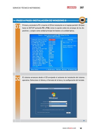 servicio técnico Notebooks 207
www.redusers.com
PASO A PASO: Instalación de Windows 8
Primero, encienda la PC e inserte el CD de instalación en el equipo portátil. Diríjase
hasta la SETUP pulsando F2 o F10, revise la opción orden de arranque de los dis-
positivos y asigne como unidad principal de booteo a la unidad óptica.
El sistema arrancara desde el CD arrojando el asistente de instalación del sistema
operativo. Seleccione el idioma, el formato de la hora y la configuración del teclado.
 