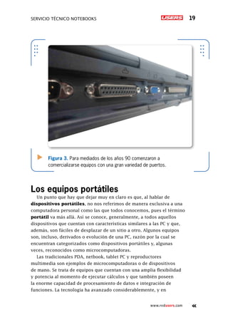 Servicio técnico notebooks 19
www.redusers.com
Figura 3. Para mediados de los años 90 comenzaron a
comercializarse equipos con una gran variedad de puertos.
Los equipos portátiles
Un punto que hay que dejar muy en claro es que, al hablar de
dispositivos portátiles, no nos referimos de manera exclusiva a una
computadora personal como las que todos conocemos, pues el término
portátil va más allá. Así se conoce, generalmente, a todos aquellos
dispositivos que cuentan con características similares a las PC y que,
además, son fáciles de desplazar de un sitio a otro. Algunos equipos
son, incluso, derivados o evolución de una PC, razón por la cual se
encuentran categorizados como dispositivos portátiles y, algunas
veces, reconocidos como microcomputadoras.
Las tradicionales PDA, netbook, tablet PC y reproductores
multimedia son ejemplos de microcomputadoras o de dispositivos
de mano. Se trata de equipos que cuentan con una amplia flexibilidad
y potencia al momento de ejecutar cálculos y que también poseen
la enorme capacidad de procesamiento de datos e integración de
funciones. La tecnología ha avanzado considerablemente, y en
 