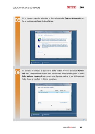 servicio técnico Notebooks 209
www.redusers.com
En la siguiente pantalla seleccione el tipo de instalación Custom (Advanced) para
luego continuar con la partición del disco.
El asistente le indicará el espacio de dicha unidad. Presione el vínculo Options
unit para configurarlo de acuerdo a sus necesidades. A continuación, pulse el enlace
Drive options (advanced) para seleccionar la capacidad de la partición deseada
(sitio donde se instalará el sistema operativo).
 