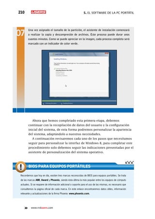 5. El software de la PC portátil210
www.redusers.com
Ahora que hemos completado esta primera etapa, debemos
continuar con la recopilación de datos del usuario y la configuración
inicial del sistema, de esta forma podremos personalizar la apariencia
del sistema, adaptándolo a nuestras necesidades.
A continuación revisaremos cada uno de los pasos que necesitamos
seguir para personalizar la interfaz de Windows 8, para completar este
procedimiento solo debemos seguir las indicaciones presentadas por el
asistente de personalización del sistema operativo.
Una vez asignado el tamaño de la partición, el asistente de instalación comenzará
a realizar la copia y descompresión de archivos. Este proceso puede durar unos
cuantos minutos. Como se puede apreciar en la imagen, cada proceso completo será
marcado con un indicador de color verde.
Recordemos que hoy en día, existen tres marcas reconocidas de BIOS para equipos portátiles. Se trata
de las marcas AMI, Award y Phoenix, siendo ésta última la más popular entre los equipos de cómputo
actuales. Si se requiere de información adicional o soporte para el uso de las mismas, es necesario que
consultemos la página oficial de cada marca. En este enlace encontraremos datos útiles, información
relevante y actualizaciones de la firma Phoenix: www.phoenix.com.
BIOS para equipos portátiles
 