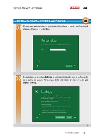 servicio técnico Notebooks 211
www.redusers.com
paso a paso: Configurar Windows 8
El cuadro de texto que aparece en esta pantalla, coloque el nombre que le asignará
al equipo. Presione el botón Next.
Después aparece la ventana Settings, la cual nos solicita datos para la configuración
de la cuenta de usuario. Para asignar dicha información presione el botón Use
express settings.
 