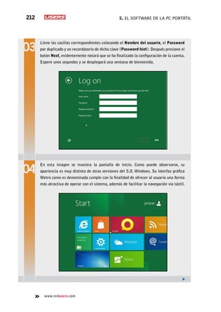 5. El software de la PC portátil212
www.redusers.com
Llene las casillas correspondientes colocando el Nombre del usuario, el Password
por duplicado y un recordatorio de dicha clave (Password hint). Después presione el
botón Next, evidentemente notará que se ha finalizado la configuración de la cuenta.
Espere unos segundos y se desplegará una ventana de bienvenida.
En esta imagen se muestra la pantalla de inicio. Como puede observarse, su
apariencia es muy distinta de otras versiones del S.O. Windows. Su interfaz gráfica
Metro como es denominada cumple con la finalidad de ofrecer al usuario una forma
más atractiva de operar con el sistema, además de facilitar la navegación vía táctil.
 