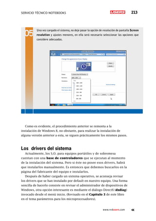servicio técnico Notebooks 213
www.redusers.com
Como es evidente, el procedimiento anterior se remonta a la
instalación de Windows 8, no obstante, para realizar la instalación de
alguna versión anterior a esta, se siguen prácticamente los mismos pasos.
Los drivers del sistema
Actualmente, los S.O. para equipos portátiles y de sobremesa
cuentan con una base de controladores que se ejecutan al momento
de la instalación del sistema. Pero si éste no posee esos drivers, habrá
que instalarlos manualmente. Es entonces que debemos buscarlos en la
página del fabricante del equipo e instalarlos.
Después de haber cargado un sistema operativo, se aconseja revisar
los drivers que se han instalado por default en nuestro equipo. Una forma
sencilla de hacerlo consiste en revisar el administrador de dispositivos de
Windows, otra opción interesante es mediante el diálogo DirectX (dxdiag)
invocado desde el menú inicio. (Revisado en el Capítulo 3 de este libro
en el tema parámetros para los microprocesadores).
Una vez cargado el sistema, no deje pasar la opción de resolución de pantalla Screen
resolution y ajustes menores, en ella será necesario seleccionar las opciones que
considere adecuadas.
 