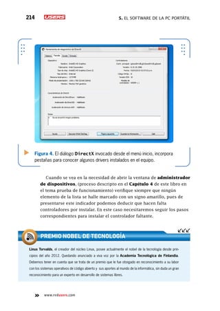 5. El software de la PC portátil214
www.redusers.com
Figura 4. El diálogo DirectX invocado desde el menú inicio, incorpora
pestañas para conocer algunos drivers instalados en el equipo.
Cuando se vea en la necesidad de abrir la ventana de administrador
de dispositivos, (proceso descripto en el Capítulo 4 de este libro en
el tema prueba de funcionamiento) verifique siempre que ningún
elemento de la lista se halle marcado con un signo amarillo, pues de
presentarse este indicador podemos deducir que hacen falta
controladores por instalar. En este caso necesitaremos seguir los pasos
correspondientes para instalar el controlador faltante.
Linus Torvalds, el creador del núcleo Linux, posee actualmente el nobel de la tecnología desde prin-
cipios del año 2012. Quedando anunciado a viva voz por la Academia Tecnológica de Finlandia.
Debemos tener en cuenta que se trata de un premio que le fue otorgado en reconocimiento a su labor
con los sistemas operativos de código abierto y sus aportes al mundo de la informática, sin duda un gran
reconocimiento para un experto en desarrollo de sistemas libres.
Premio Nobel de tecnología
 