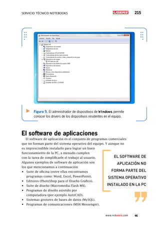 servicio técnico Notebooks 215
www.redusers.com
Figura 5. El administrador de dispositivos de Windows permite
conocer los drivers de los dispositivos residentes en el equipo.
El software de aplicaciones
El software de aplicación es el conjunto de programas comerciales
que no forman parte del sistema operativo del equipo. Y aunque no
es imprescindible instalarlo para lograr un buen
funcionamiento de la PC, a menudo cumplen
con la tarea de simplificarle el trabajo al usuario.
Algunos ejemplos de software de aplicación son
los que mencionamos a continuación:
•	 Suite de oficina (entre ellas encontramos
programas como: Word, Excel, PowerPoint).
•	 Editores (PhotoShop para el Diseño Gráfico).
•	 Suite de diseño (Macromedia Flash MX).
•	 Programas de diseño asistido por
computadora (por ejemplo AutoCAD).
•	 Sistemas gestores de bases de datos (MySQL).
•	 Programas de comunicaciones (MSN Messenger).
el software de
aplicación no
forma parte del
sistema operativo
instalado en la pc
 