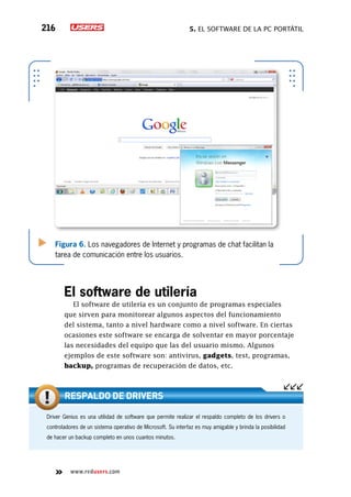 5. El software de la PC portátil216
www.redusers.com
Figura 6. Los navegadores de Internet y programas de chat facilitan la
tarea de comunicación entre los usuarios.
El software de utilería
El software de utilería es un conjunto de programas especiales
que sirven para monitorear algunos aspectos del funcionamiento
del sistema, tanto a nivel hardware como a nivel software. En ciertas
ocasiones este software se encarga de solventar en mayor porcentaje
las necesidades del equipo que las del usuario mismo. Algunos
ejemplos de este software son: antivirus, gadgets, test, programas,
backup, programas de recuperación de datos, etc.
Driver Genius es una utilidad de software que permite realizar el respaldo completo de los drivers o
controladores de un sistema operativo de Microsoft. Su interfaz es muy amigable y brinda la posibilidad
de hacer un backup completo en unos cuantos minutos.
Respaldo de drivers
 