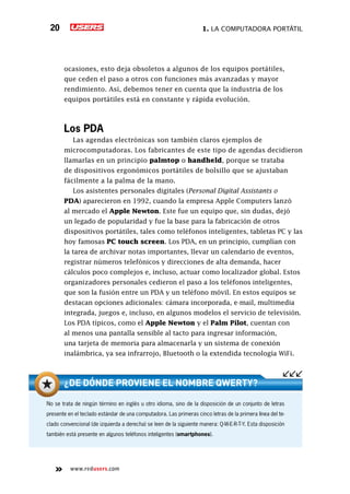 1. La computadora portátil20
www.redusers.com
ocasiones, esto deja obsoletos a algunos de los equipos portátiles,
que ceden el paso a otros con funciones más avanzadas y mayor
rendimiento. Así, debemos tener en cuenta que la industria de los
equipos portátiles está en constante y rápida evolución.
Los PDA
Las agendas electrónicas son también claros ejemplos de
microcomputadoras. Los fabricantes de este tipo de agendas decidieron
llamarlas en un principio palmtop o handheld, porque se trataba
de dispositivos ergonómicos portátiles de bolsillo que se ajustaban
fácilmente a la palma de la mano.
Los asistentes personales digitales (Personal Digital Assistants o
PDA) aparecieron en 1992, cuando la empresa Apple Computers lanzó
al mercado el Apple Newton. Este fue un equipo que, sin dudas, dejó
un legado de popularidad y fue la base para la fabricación de otros
dispositivos portátiles, tales como teléfonos inteligentes, tabletas PC y las
hoy famosas PC touch screen. Los PDA, en un principio, cumplían con
la tarea de archivar notas importantes, llevar un calendario de eventos,
registrar números telefónicos y direcciones de alta demanda, hacer
cálculos poco complejos e, incluso, actuar como localizador global. Estos
organizadores personales cedieron el paso a los teléfonos inteligentes,
que son la fusión entre un PDA y un teléfono móvil. En estos equipos se
destacan opciones adicionales: cámara incorporada, e-mail, multimedia
integrada, juegos e, incluso, en algunos modelos el servicio de televisión.
Los PDA típicos, como el Apple Newton y el Palm Pilot, cuentan con
al menos una pantalla sensible al tacto para ingresar información,
una tarjeta de memoria para almacenarla y un sistema de conexión
inalámbrica, ya sea infrarrojo, Bluetooth o la extendida tecnología WiFi.
No se trata de ningún término en inglés u otro idioma, sino de la disposición de un conjunto de letras
presente en el teclado estándar de una computadora. Las primeras cinco letras de la primera línea del te-
clado convencional (de izquierda a derecha) se leen de la siguiente manera: Q-W-E-R-T-Y. Esta disposición
también está presente en algunos teléfonos inteligentes (smartphones).
¿De dónde proviene el nombre QWERTY?
 