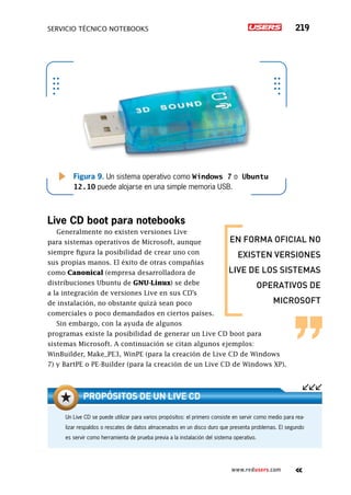 servicio técnico Notebooks 219
www.redusers.com
Figura 9. Un sistema operativo como Windows 7 o Ubuntu
12.10 puede alojarse en una simple memoria USB.
Live CD boot para notebooks
Generalmente no existen versiones Live
para sistemas operativos de Microsoft, aunque
siempre figura la posibilidad de crear uno con
sus propias manos. El éxito de otras compañías
como Canonical (empresa desarrolladora de
distribuciones Ubuntu de GNU-Linux) se debe
a la integración de versiones Live en sus CD’s
de instalación, no obstante quizá sean poco
comerciales o poco demandados en ciertos países.
Sin embargo, con la ayuda de algunos
programas existe la posibilidad de generar un Live CD boot para
sistemas Microsoft. A continuación se citan algunos ejemplos:
WinBuilder, Make_PE3, WinPE (para la creación de Live CD de Windows
7) y BartPE o PE-Builder (para la creación de un Live CD de Windows XP).
Un Live CD se puede utilizar para varios propósitos: el primero consiste en servir como medio para rea-
lizar respaldos o rescates de datos almacenados en un disco duro que presenta problemas. El segundo
es servir como herramienta de prueba previa a la instalación del sistema operativo.
Propósitos de un Live CD
EN FORMA OFICIAL NO
EXISTEN VERSIONES
LIVE DE LOS SISTEMAS
OPERATIVOS DE
MICROSOFT
 