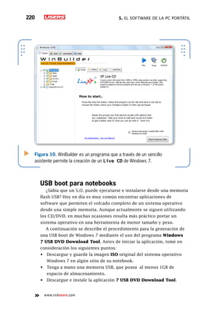 5. El software de la PC portátil220
www.redusers.com
Figura 10. WinBuilder es un programa que a través de un sencillo
asistente permite la creación de un Live CD de Windows 7.
USB boot para notebooks
¿Sabía que un S.O. puede ejecutarse e instalarse desde una memoria
flash USB? Hoy en día es muy común encontrar aplicaciones de
software que permiten el volcado completo de un sistema operativo
desde una simple memoria. Aunque actualmente se siguen utilizando
los CD/DVD, en muchas ocasiones resulta más práctico portar un
sistema operativo en una herramienta de menor tamaño y peso.
A continuación se describe el procedimiento para la generación de
una USB boot de Windows 7 mediante el uso del programa Windows
7 USB DVD Download Tool. Antes de iniciar la aplicación, tome en
consideración los siguientes puntos:
•	 Descargue y guarde la imagen ISO original del sistema operativo
Windows 7 en algún sitio de su notebook.
•	 Tenga a mano una memoria USB, que posea  al menos 1GB de
espacio de almacenamiento.
•	 Descargue e instale la aplicación 7 USB DVD Download Tool.
 