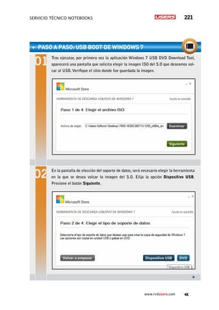 servicio técnico Notebooks 221
www.redusers.com
paso a paso: USB boot de Windows 7
Tras ejecutar, por primera vez la aplicación Windows 7 USB DVD Download Tool,
aparecerá una pantalla que solicita elegir la imagen ISO del S.O que deseamos vol-
car al USB.Verifique el sitio donde fue guardada la imagen.
En la pantalla de elección del soporte de datos, será necesario elegir la herramienta
en la que se desea volcar la imagen del S.O. Elija la opción Dispositivo USB.
Presione el botón Siguiente.
 