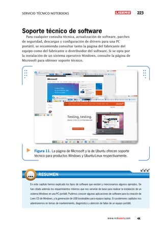 servicio técnico Notebooks 223
www.redusers.com
Soporte técnico de software
Para cualquier consulta técnica, actualización de software, parches
de seguridad, descargas y configuración de drivers para una PC
portátil, se recomienda consultar tanto la página del fabricante del
equipo como del fabricante o distribuidor del software. Si se opta por
la instalación de un sistema operativo Windows, consulte la página de
Microsoft para obtener soporte técnico.
Figura 11. La página de Microsoft y la de Ubuntu ofrecen soporte
técnico para productos Windows y Ubuntu-Linux respectivamente.
En este capítulo hemos explicado los tipos de software que existen y mencionamos algunos ejemplos. Se
han citado además los requerimientos mínimos que nos servirán de base para realizar la instalación de un
sistema Windows en una PC portátil. Pudimos conocer algunas aplicaciones de software para la creación de
Lives CD de Windows, y la generación de USB booteables para equipos laptop. En posteriores capítulos nos
adentraremos en temas de mantenimiento, diagnóstico y atención de fallas de un equipo portátil.
RESUMEN
 