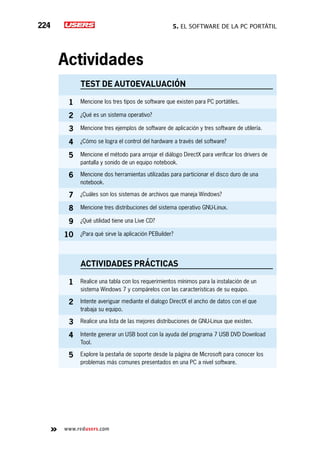 5. El software de la PC portátil224
www.redusers.com
Actividades
TEST DE AUTOEVALUACIÓN
1 Mencione los tres tipos de software que existen para PC portátiles.
2 ¿Qué es un sistema operativo?
3 Mencione tres ejemplos de software de aplicación y tres software de utilería.
4 ¿Cómo se logra el control del hardware a través del software?
5 Mencione el método para arrojar el diálogo DirectX para verificar los drivers de
pantalla y sonido de un equipo notebook.
6 Mencione dos herramientas utilizadas para particionar el disco duro de una
notebook.
7 ¿Cuáles son los sistemas de archivos que maneja Windows?
8 Mencione tres distribuciones del sistema operativo GNU-Linux.
9 ¿Qué utilidad tiene una Live CD?
10 ¿Para qué sirve la aplicación PEBuilder?
actividades prácticas
1 Realice una tabla con los requerimientos mínimos para la instalación de un
sistema Windows 7 y compárelos con las características de su equipo.
2 Intente averiguar mediante el dialogo DirectX el ancho de datos con el que
trabaja su equipo.
3 Realice una lista de las mejores distribuciones de GNU-Linux que existen.
4 Intente generar un USB boot con la ayuda del programa 7 USB DVD Download
Tool.
5 Explore la pestaña de soporte desde la página de Microsoft para conocer los
problemas más comunes presentados en una PC a nivel software.
 