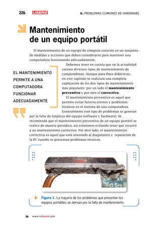 6. Problemas comunes de hardware226
www.redusers.com
Mantenimiento
de un equipo portátil
El mantenimiento de un equipo de cómputo consiste en un conjunto
de medidas y acciones que deben considerarse para mantener una
computadora funcionando adecuadamente.
Debemos tener en cuenta que en la actualidad
existen diversos tipos de mantenimiento de
computadoras. Aunque para fines didácticos,
en este capítulo se realizará una completa
explicación de los dos tipos de mantenimiento
más populares: por un lado el mantenimiento
preventivo y por otro el correctivo.
El mantenimiento preventivo es aquel que
permite evitar futuros errores y problemas
técnicos en el sistema de una computadora.
Generalmente este tipo de problemas se generan
por la falta de limpieza del equipo (software y hardware). Se
recomienda que el mantenimiento preventivo de un equipo portátil se
realice de manera periódica, así estaremos evitando tener que recurrir
a un mantenimiento correctivo. Por otro lado, el mantenimiento
correctivo es aquel que está orientado al diagnóstico y  reparación de
la PC cuando se presentan problemas técnicos.
Figura 1. La mayoría de los problemas que presentan los
equipos portátiles se derivan por la falta de mantenimiento.
el mantenimiento
permite a una
computadora
funcionar
adecuadamente
 