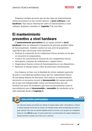 servicio técnico Notebooks 227
www.redusers.com
Tengamos siempre presente que los dos tipos de mantenimiento
suelen presentarse en dos niveles básicos: a nivel software y del
hardware. Para mayor información sobre el mantenimiento a nivel
software, podemos consultar el Capítulo 7 de este libro.
El mantenimiento
preventivo a nivel hardware
El mantenimiento preventivo de un equipo portátil a nivel
hardware tiene no solamente el propósito de prevenir posibles fallas
de funcionamiento. También cuenta con una serie de propósitos
específicos que vale la pena tener presentes:
•	 Realizar la evaluación de las condiciones físicas actuales en las que
se encuentra la computadora.
•	 Conocer las características técnicas de sus componentes físicos.
•	 Anticiparse a mejoras de rendimiento y soporte físico.
•	 Diagnosticar futuros errores de funcionamiento en sus dispositivos.
•	 Mantener el equipo limpio y libre de partículas contaminantes.
Esta limpieza se hace con la finalidad de retirar cualquier partícula
de polvo o suciedad que pudiera hacer que los componentes físicos
de una laptop dejaran de funcionar. Para realizar un mantenimiento
preventivo es necesario recurrir al desensamble del equipo portátil,
por lo que será indispensable contar con herramientas que nos
faciliten esa tarea. No olvidemos que tanto las herramientas como el
procedimiento para el desensamble y ensamble de notebooks ya ha
sido analizado desde el Capítulo 4.
Las soluciones líquidas para limpieza de cubiertas de equipos laptop suelen comercializarse a menudo
en tiendas especiales de artículos de cómputo. Sin embargo siempre existe una alternativa para evitar un
gasto adicional. Para crear una solución limpiadora basta con mezclar un par de gotas de un detergente
líquido por cada 100 ml de agua. El usuario puede hacer uso prácticamente de cualquier detergente de
limpieza doméstica: limpiador para manos, piso o automóvil.
solución limpiadora
 