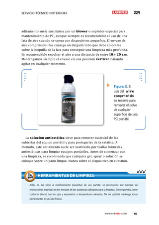 servicio técnico Notebooks 229
www.redusers.com
aditamento suele sustituirse por un blower o soplador especial para
mantenimiento de PC, aunque siempre es recomendable el uso de una
lata de aire cuando se opera con dispositivos pequeños. El envase de
aire comprimido trae consigo un delgado tubo que debe colocarse
sobre la boquilla de la lata para conseguir una limpieza más profunda.
Es recomendable expulsar el aire a una distancia de entre 10 y 20 cm.
Mantengamos siempre el envase en una posición vertical evitando
agitar en cualquier momento.
La solución antiestática sirve para remover suciedad de las
cubiertas del equipo portátil y para protegerlas de la estática. A
menudo, este aditamento suele ser sustituido por toallas húmedas
antiestáticas para limpiar equipos portátiles. Antes de comenzar con
una limpieza, se recomienda que cualquier gel, spray o solución se
coloque sobre un paño limpio. Nunca sobre el dispositivo en cuestión.
Figura 3. El
uso del aire
comprimido
se reserva para
remover el polvo
de cualquier
superficie de una
PC portátil.
Antes de dar inicio al mantenimiento preventivo de una portátil, se recomienda leer siempre las
instrucciones impresas en los envases de las sustancias utilizadas para la limpieza. Evite ingerirlos, tener
contacto directo con los ojos y exponerlos a temperaturas elevadas. De ser posible mantenga estas
herramientas en un sitio fresco.
herramientas de limpieza
 