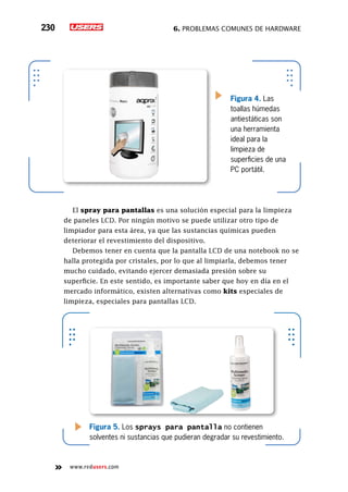 6. Problemas comunes de hardware230
www.redusers.com
Figura 4. Las
toallas húmedas
antiestáticas son
una herramienta
ideal para la
limpieza de
superficies de una
PC portátil.
El spray para pantallas es una solución especial para la limpieza
de paneles LCD. Por ningún motivo se puede utilizar otro tipo de
limpiador para esta área, ya que las sustancias químicas pueden
deteriorar el revestimiento del dispositivo.
Debemos tener en cuenta que la pantalla LCD de una notebook no se
halla protegida por cristales, por lo que al limpiarla, debemos tener
mucho cuidado, evitando ejercer demasiada presión sobre su
superficie. En este sentido, es importante saber que hoy en día en el
mercado informático, existen alternativas como kits especiales de
limpieza, especiales para pantallas LCD.
Figura 5. Los sprays para pantalla no contienen
solventes ni sustancias que pudieran degradar su revestimiento.
 