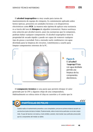 servicio técnico Notebooks 231
www.redusers.com
El alcohol isopropílico es muy usado para tareas de
mantenimiento de equipo de cómputo. Es comúnmente aplicado sobre
lentes ópticas, presentes en unidades lectoras y en dispositivos
electrónicos como PCB. La manera más óptima de aplicar esta sustancia
es a través del uso de hisopos de algodón (cotonetes). Nunca sustituya
esta solución por alcohol neutro, pues las sustancias que lo componen,
podrían dañar cualquier componente. El alcohol isopropílico tiene la
propiedad de secado rápido y puede ser capaz de remover cualquier
tipo de grasa o suciedad. Éste a menudo suele combinarse con agua
destilada para la limpieza de circuitos. Limitémonos a usarlo para
limpiar componentes internos de la PC.
El compuesto térmico es una pasta que permite disipar el calor
generado por la CPU y algunos chips de una computadora.
Habitualmente se coloca entre el chip en cuestión y el cooler que lo
Figura 6.
El alcohol
isopropílico
con agua destilada
permite una
limpieza de los
componentes
electrónicos.
Cuando realice el mantenimiento preventivo a una computadora, procure en primera instancia sacudir con
una brocha el polvo de todo el módulo. Posteriormente, retire el resto de las partículas con el aire compri-
mido. Ya que de hacerse a la inversa, el aire emitido a presión, hará revotar esas partículas provocando
que los componentes del módulo se dañen.
Partículas de polvo
 