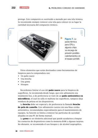 6. Problemas comunes de hardware232
www.redusers.com
protege. Este compuesto es sustituido a menudo por una tela térmica.
Se recomienda siempre remover esta tela para colocar en su lugar la
cantidad necesaria del compuesto térmico.
Otros elementos que están destinados como herramientas de
limpieza para la computadora son:
•	 Un paño suave
•	 Una brocha
•	 Una goma
•	 Hisopos
Recordemos limitar el uso del paño suave para la limpieza de
superficies. Se recomienda desde luego, que este aditamento sea
totalmente liso, o de preferencia se trate de un paño antiestático en
microfibras, el cual no ralla ni maltrata las superficies, tampoco deja
residuos de pelusa en los dispositivos.
La brocha debe ser especial y de preferencia la llamada brocha
de pelo de camello. Este aditamento cuenta con una finas cerdas
antiestática, recomendadas especialmente para el mantenimiento de
equipos. Su función se limita a remover las partículas de suciedad
alojadas en una PC de forma manual.
La goma es un elemento adicional que puede ayudarnos a limpiar
los contactos de dispositivos como la memoria RAM y algunas tarjetas.
No obstante, se recomienda el uso hisopos y de alcohol isopropílico.
Figura 7. La
pasta térmica
para CPU y
algunos chips
se encarga de
prevenir posibles
calentamientos en
el equipo portátil.
 