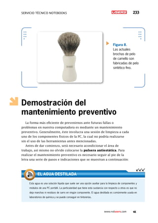servicio técnico Notebooks 233
www.redusers.com
Demostración del
mantenimiento preventivo
La forma más eficiente de prevenirnos ante futuras fallas o
problemas en nuestra computadora es mediante un mantenimiento
preventivo. Generalmente, éste involucra una sesión de limpieza a cada
uno de los componentes físicos de la PC, la cual no podría realizarse
sin el uso de las herramientas antes mencionadas.
Antes de dar comienzo, será necesario acondicionar el área de
trabajo, así mismo no olvide colocarse la pulsera antiestática. Para
realizar el mantenimiento preventivo es necesario seguir al pie de la
letra una serie de pasos e indicaciones que se muestran a continuación:
Figura 8.
Las actuales
brochas de pelo
de camello son
fabricadas de pelo
sintético fino.
Esta agua es una solución líquida que suele ser una opción auxiliar para la limpieza de componentes y
módulos de una PC portátil. La particularidad que tiene esta sustancia con respecto a otras es que no
deja manchas ni residuos de sarro en ningún componente. El agua destilada es comúnmente usada en
laboratorios de química y se puede conseguir en tintorerías.
El agua destilada
 