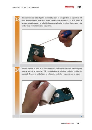 servicio técnico Notebooks 235
www.redusers.com
Una vez retirado todo el polvo acumulado, rocíe el aire por toda la superficie del
disco. Principalmente en el área de los contactos de la interfaz y la PCB. Tenga a
la mano un paño suave y su solución líquida para limpiar circuitos. Nunca abra esta
unidad para el mantenimiento preventivo.
Rocíe o coloque un poco de su solución líquida para limpiar circuitos sobre un paño
suave y proceda a frotar la PCB, cerciorándose de eliminar cualquier residuo de
suciedad. Reserve la unidad para su colocación posterior y espere a que se seque.
 
