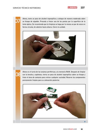 servicio técnico Notebooks 237
www.redusers.com
Ahora, tome un poco de alcohol isopropílico y coloque de manera moderada sobre
un hisopo de algodón. Proceda a frotar una de las puntas por la superficie de la
lente óptica. Se recomienda que la limpieza se haga por lo menos un par de veces en
forma circular, de adentro hacia afuera. Cierre la unidad.
Ahora es el turno de las tarjetas periféricas y la memoria RAM. Después de limpiar
con la brocha y sopletear, vierta un poco de alcohol isopropílico sobre un hisopo y
frote el área de contacto para retirar cualquier suciedad. Reserve los componentes
previamente limpios para su colocación posterior.
 