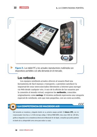 1. La computadora portátil22
www.redusers.com
Figura 5. Las tablet PC y los actuales reproductores multimedia son
dispositivos portátiles con alta demanda en el mercado.
Las netbooks
Los equipos notebook actuales ofrecen al usuario final una
herramienta de fácil manejo y transporte, y permiten satisfacer la
inquietud de estar interconectados libremente a Internet para navegar
vía Web desde cualquier sito. A raíz de la afición de los usuarios por
la conexión al mundo virtual, surgieron las netbooks, conocidas
originalmente como nettop. El término netbook representa una categoría
especial de notebook, solo que más pequeñas, con un costo accesible,
Dell presenta un novedoso y elegante diseño en su próximo equipo portátil. El Adamo XPS, con mi-
croprocesador Core Duo a 1,4 GHz de bajo voltaje, 4 GB de RAM DDR3, disco duro SSD de 128 GB y
gráficos integrados es la competencia directa de la Macbook Air de Apple, compañía que podría patentar
el diseño de su ultraportátil como arma para evitar su copia.
La competencia de Macbook Air
 