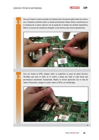 servicio técnico Notebooks 239
www.redusers.com
Una vez limpio el cooler proceda a la limpieza del microprocesador.Antes de comen-
zar a limpiarlo, insértelo sobre su socket previamente limpio. Ahora, concéntrese en
la limpieza de su parte superior con la ayuda de un hisopo con alcohol isopropílico.
Retire el exceso de compuesto disipador o tela térmica que tenía originalmente.
Una vez limpia la CPU, coloque sobre su superficie un poco de pasta térmica.
Verifique que ésta se halle en el centro y diluya por todo el cubo hasta que
permanezca totalmente incorporada. Repita la misma operación con el chip de
video. Finalmente, coloque el cooler sobre la CPU y el northbridge.
 