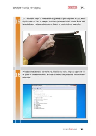 servicio técnico Notebooks 241
www.redusers.com
15- Finalmente limpie la pantalla con la ayuda de su spray limpiador de LCD. Frote
el paño suave por toda el área procurando no ejercer demasiada presión. Evite abrir
la pantalla ante cualquier circunstancia durante el mantenimiento preventivo.
Proceda inmediatamente a armar la PC. Propine una última limpieza superficial con
la ayuda de una toalla húmeda. Realice finalmente una prueba de funcionamiento
del equipo.
 