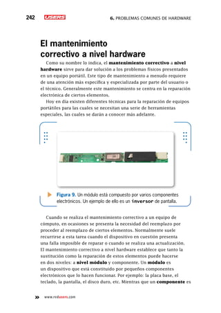 6. Problemas comunes de hardware242
www.redusers.com
El mantenimiento
correctivo a nivel hardware
Como su nombre lo indica, el mantenimiento correctivo a nivel
hardware sirve para dar solución a los problemas físicos presentados
en un equipo portátil. Este tipo de mantenimiento a menudo requiere
de una atención más específica y especializada por parte del usuario o
el técnico. Generalmente este mantenimiento se centra en la reparación
electrónica de ciertos elementos.
Hoy en día existen diferentes técnicas para la reparación de equipos
portátiles para las cuales se necesitan una serie de herramientas
especiales, las cuales se darán a conocer más adelante.
Cuando se realiza el mantenimiento correctivo a un equipo de
cómputo, en ocasiones se presenta la necesidad del reemplazo por
proceder al reemplazo de ciertos elementos. Normalmente suele
recurrirse a esta tarea cuando el dispositivo en cuestión presenta
una falla imposible de reparar o cuando se realiza una actualización.
El mantenimiento correctivo a nivel hardware establece que tanto la
sustitución como la reparación de estos elementos puede hacerse
en dos niveles: a nivel módulo y componente. Un módulo es
un dispositivo que está constituido por pequeños componentes
electrónicos que lo hacen funcionar. Por ejemplo: la placa base, el
teclado, la pantalla, el disco duro, etc. Mientras que un componente es
Figura 9. Un módulo está compuesto por varios componentes
electrónicos. Un ejemplo de ello es un inversor de pantalla.
 