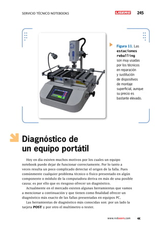 servicio técnico Notebooks 245
www.redusers.com
Diagnóstico de
un equipo portátil
Hoy en día existen muchos motivos por los cuales un equipo
notebook puede dejar de funcionar correctamente. Por lo tanto a
veces resulta un poco complicado detectar el origen de la falla. Pues
comúnmente cualquier problema técnico o físico presentado en algún
componente o módulo de la computadora deriva en más de una posible
causa; es por ello que es riesgoso ofrecer un diagnóstico.
Actualmente en el mercado existen algunas herramientas que vamos
a mencionar a continuación y que tienen como finalidad ofrecer un
diagnóstico más exacto de las fallas presentadas en equipos PC.
Las herramientas de diagnóstico más conocidas son: por un lado la
tarjeta POST y por otro el multímetro o tester.
Figura 11. Las
estaciones
reballing
son muy usadas
por los técnicos
en reparación
y sustitución
de dispositivos
de montaje
superficial, aunque
su precio es
bastante elevado.
 
