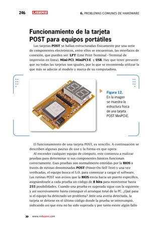 6. Problemas comunes de hardware246
www.redusers.com
Funcionamiento de la tarjeta
POST para equipos portátiles
Las tarjetas POST se hallan estructuradas físicamente por una serie
de componentes electrónicos, entre ellos se encuentran, las interfaces de
conexión, que pueden ser: LPT (Line Print Terminal –Terminal de
impresión en línea), Mini-PCI, MiniPCI-E y USB. Hay que tener presente
que no todas las tarjetas son iguales, por lo que se recomienda utilizar la
que más se adecúe al modelo y marca de su computadora.
El funcionamiento de una tarjeta POST, es sencillo. A continuación se
describen algunas pautas de uso y la forma en que opera:
Al encender cualquier equipo de cómputo, este comienza a realizar
pruebas para determinar si sus componentes básicos funcionan
correctamente. Esas pruebas son normalmente emitidas por la BIOS a
través de rutinas denominadas POST (Power-On-Self-Test) y una vez
verificadas, el equipo busca el S.O. para comenzar a cargar el software.
Las rutinas POST son avisos que la BIOS envía hacia un puerto específico,
asignándosele a cada prueba un código de 8 bits para monitorear hasta
255 posibilidades. Cuando una prueba es superada sigue con la siguiente
y así sucesivamente hasta conseguir el arranque total de la PC. ¿Qué pasa
si el equipo ha detectado un problema? Ante una avería detectada, la
tarjeta se detiene en el último código donde la prueba se interrumpió,
indicando así que esta no ha sido superada y por tanto existe algún fallo
Figura 12.
En la imagen
se muestra la
estructura física
de una tarjeta
POST MiniPCI-E.
 