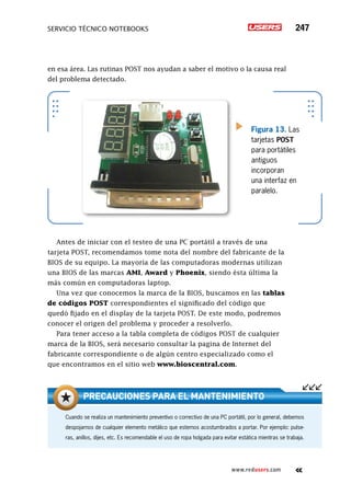 servicio técnico Notebooks 247
www.redusers.com
en esa área. Las rutinas POST nos ayudan a saber el motivo o la causa real
del problema detectado.
Antes de iniciar con el testeo de una PC portátil a través de una
tarjeta POST, recomendamos tome nota del nombre del fabricante de la
BIOS de su equipo. La mayoría de las computadoras modernas utilizan
una BIOS de las marcas AMI, Award y Phoenix, siendo ésta última la
más común en computadoras laptop.
Una vez que conocemos la marca de la BIOS, buscamos en las tablas
de códigos POST correspondientes el significado del código que
quedó fijado en el display de la tarjeta POST. De este modo, podremos
conocer el origen del problema y proceder a resolverlo.
Para tener acceso a la tabla completa de códigos POST de cualquier
marca de la BIOS, será necesario consultar la pagina de Internet del
fabricante correspondiente o de algún centro especializado como el
que encontramos en el sitio web www.bioscentral.com.
Figura 13. Las
tarjetas POST
para portátiles
antiguos
incorporan
una interfaz en
paralelo.
Cuando se realiza un mantenimiento preventivo o correctivo de una PC portátil, por lo general, debemos
despojarnos de cualquier elemento metálico que estemos acostumbrados a portar. Por ejemplo: pulse-
ras, anillos, dijes, etc. Es recomendable el uso de ropa holgada para evitar estática mientras se trabaja.
Precauciones para el mantenimiento
 