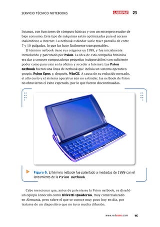 Servicio técnico notebooks 23
www.redusers.com
livianas, con funciones de cómputo básicas y con un microprocesador de
bajo consumo. Este tipo de máquinas están optimizadas para el acceso
inalámbrico a Internet. La netbook estándar suele traer pantalla de entre
7 y 10 pulgadas, lo que las hace fácilmente transportables.
El término netbook tiene sus orígenes en 1999, y fue inicialmente
introducido y patentado por Psion. La idea de esta compañía británica
era dar a conocer computadoras pequeñas (subportátiles) con suficiente
poder como para usar en la oficina y acceder a Internet. Las Psion
netbook fueron una línea de netbook que incluía un sistema operativo
propio, Psion Epoc y, después, WinCE. A causa de su reducido mercado,
el alto costo y el sistema operativo aún no estándar, las netbook de Psion
no obtuvieron el éxito esperado, por lo que fueron discontinuadas.
Cabe mencionar que, antes de patentarse la Psion netbook, se diseñó
un equipo conocido como Olivetti Quaderno, muy comercializado
en Alemania, pero sobre el que se conoce muy poco hoy en día, por
tratarse de un dispositivo que no tuvo mucha difusión.
Figura 6. El término netbook fue patentado a mediados de 1999 con el
lanzamiento de la Psion netbook.
 