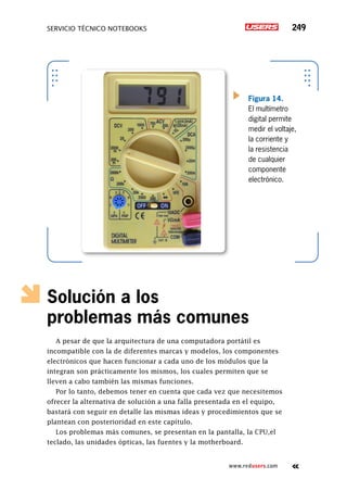 servicio técnico Notebooks 249
www.redusers.com
Solución a los
problemas más comunes
A pesar de que la arquitectura de una computadora portátil es
incompatible con la de diferentes marcas y modelos, los componentes
electrónicos que hacen funcionar a cada uno de los módulos que la
integran son prácticamente los mismos, los cuales permiten que se
lleven a cabo también las mismas funciones.
Por lo tanto, debemos tener en cuenta que cada vez que necesitemos
ofrecer la alternativa de solución a una falla presentada en el equipo,
bastará con seguir en detalle las mismas ideas y procedimientos que se
plantean con posterioridad en este capítulo.
Los problemas más comunes, se presentan en la pantalla, la CPU,el
teclado, las unidades ópticas, las fuentes y la motherboard.
Figura 14.
El multímetro
digital permite
medir el voltaje,
la corriente y
la resistencia
de cualquier
componente
electrónico.
 